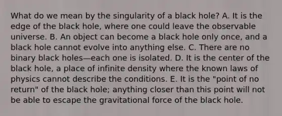 What do we mean by the singularity of a black hole? A. It is the edge of the black hole, where one could leave the observable universe. B. An object can become a black hole only once, and a black hole cannot evolve into anything else. C. There are no binary black holes—each one is isolated. D. It is the center of the black hole, a place of infinite density where the known laws of physics cannot describe the conditions. E. It is the "point of no return" of the black hole; anything closer than this point will not be able to escape the gravitational force of the black hole.