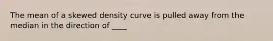 The mean of a skewed density curve is pulled away from the median in the direction of ____