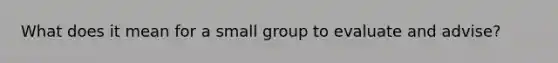 What does it mean for a small group to evaluate and advise?