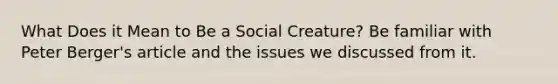 What Does it Mean to Be a Social Creature? Be familiar with Peter Berger's article and the issues we discussed from it.