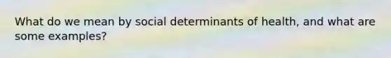 What do we mean by social determinants of health, and what are some examples?
