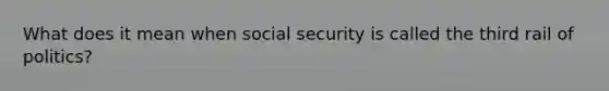 What does it mean when social security is called the third rail of politics?