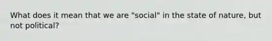 What does it mean that we are "social" in the state of nature, but not political?