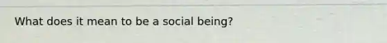 What does it mean to be a social being?