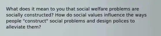 What does it mean to you that social welfare problems are socially constructed? How do social values influence the ways people "construct" social problems and design polices to alleviate them?