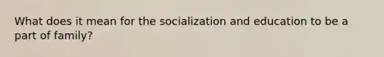 What does it mean for the socialization and education to be a part of family?