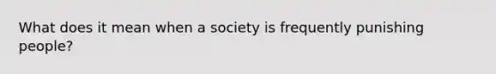 What does it mean when a society is frequently punishing people?