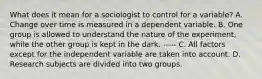 What does it mean for a sociologist to control for a variable? A. Change over time is measured in a dependent variable. B. One group is allowed to understand the nature of the experiment, while the other group is kept in the dark. ----- C. All factors except for the independent variable are taken into account. D. Research subjects are divided into two groups.