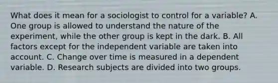 What does it mean for a sociologist to control for a variable? A. One group is allowed to understand the nature of the experiment, while the other group is kept in the dark. B. All factors except for the independent variable are taken into account. C. Change over time is measured in a dependent variable. D. Research subjects are divided into two groups.