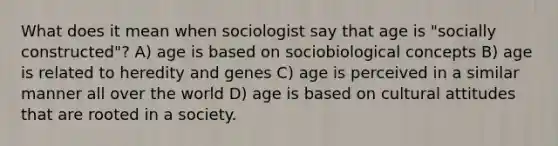 What does it mean when sociologist say that age is "socially constructed"? A) age is based on sociobiological concepts B) age is related to heredity and genes C) age is perceived in a similar manner all over the world D) age is based on cultural attitudes that are rooted in a society.