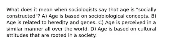 What does it mean when sociologists say that age is "socially constructed"? A) Age is based on sociobiological concepts. B) Age is related to heredity and genes. C) Age is perceived in a similar manner all over the world. D) Age is based on cultural attitudes that are rooted in a society.