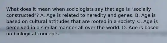 What does it mean when sociologists say that age is "socially constructed"? A. Age is related to heredity and genes. B. Age is based on cultural attitudes that are rooted in a society. C. Age is perceived in a similar manner all over the world. D. Age is based on biological concepts.