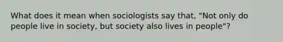 What does it mean when sociologists say that, "Not only do people live in society, but society also lives in people"?