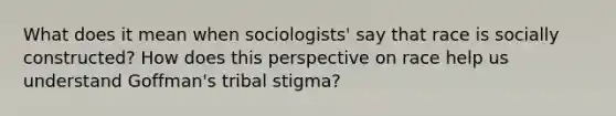 What does it mean when sociologists' say that race is socially constructed? How does this perspective on race help us understand Goffman's tribal stigma?