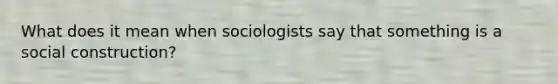 What does it mean when sociologists say that something is a social construction?