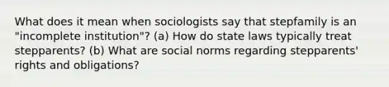 What does it mean when sociologists say that stepfamily is an "incomplete institution"? (a) How do state laws typically treat stepparents? (b) What are social norms regarding stepparents' rights and obligations?