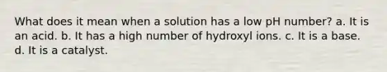 What does it mean when a solution has a low pH number? a. It is an acid. b. It has a high number of hydroxyl ions. c. It is a base. d. It is a catalyst.