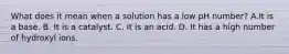 What does it mean when a solution has a low pH number? A.It is a base. B. It is a catalyst. C. It is an acid. D. It has a high number of hydroxyl ions.