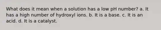 What does it mean when a solution has a low pH number? a. It has a high number of hydroxyl ions. b. It is a base. c. It is an acid. d. It is a catalyst.