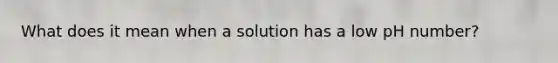 What does it mean when a solution has a low pH number?