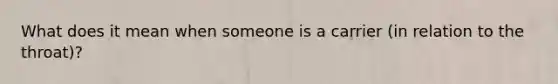 What does it mean when someone is a carrier (in relation to the throat)?