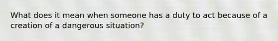 What does it mean when someone has a duty to act because of a creation of a dangerous situation?