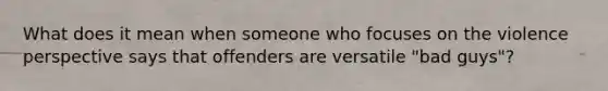 What does it mean when someone who focuses on the violence perspective says that offenders are versatile "bad guys"?