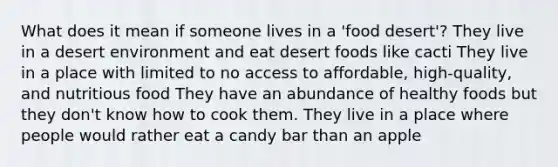 What does it mean if someone lives in a 'food desert'? They live in a desert environment and eat desert foods like cacti They live in a place with limited to no access to affordable, high-quality, and nutritious food They have an abundance of healthy foods but they don't know how to cook them. They live in a place where people would rather eat a candy bar than an apple