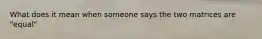 What does it mean when someone says the two matrices are "equal"