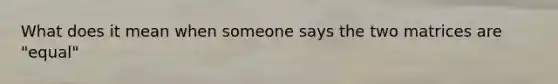 What does it mean when someone says the two matrices are "equal"