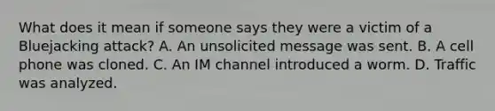 What does it mean if someone says they were a victim of a Bluejacking attack? A. An unsolicited message was sent. B. A cell phone was cloned. C. An IM channel introduced a worm. D. Traffic was analyzed.