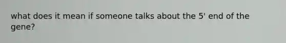 what does it mean if someone talks about the 5' end of the gene?