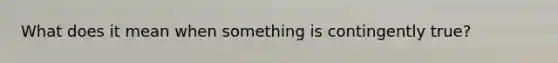 What does it mean when something is contingently true?