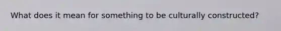 What does it mean for something to be culturally constructed?