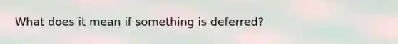 What does it mean if something is deferred?