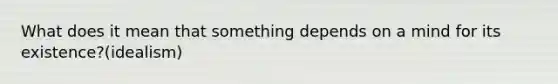 What does it mean that something depends on a mind for its existence?(idealism)