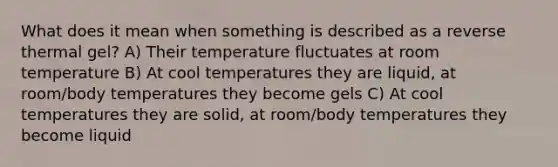 What does it mean when something is described as a reverse thermal gel? A) Their temperature fluctuates at room temperature B) At cool temperatures they are liquid, at room/body temperatures they become gels C) At cool temperatures they are solid, at room/body temperatures they become liquid