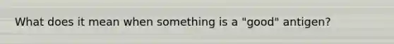 What does it mean when something is a "good" antigen?