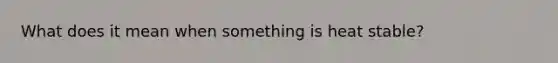 What does it mean when something is heat stable?