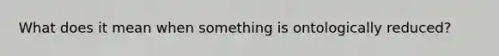 What does it mean when something is ontologically reduced?