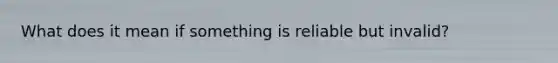 What does it mean if something is reliable but invalid?