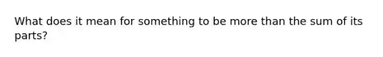 What does it mean for something to be more than the sum of its parts?