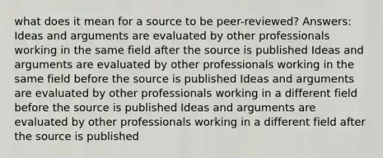 what does it mean for a source to be peer-reviewed? Answers: Ideas and arguments are evaluated by other professionals working in the same field after the source is published Ideas and arguments are evaluated by other professionals working in the same field before the source is published Ideas and arguments are evaluated by other professionals working in a different field before the source is published Ideas and arguments are evaluated by other professionals working in a different field after the source is published