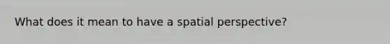 What does it mean to have a spatial perspective?