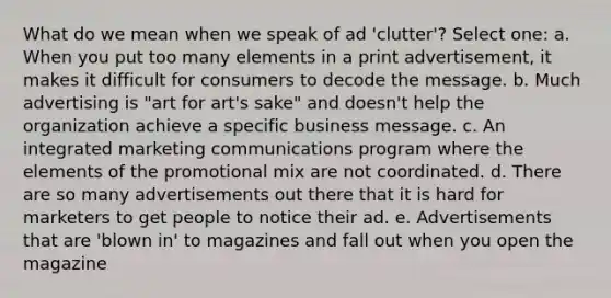 What do we mean when we speak of ad 'clutter'? Select one: a. When you put too many elements in a print advertisement, it makes it difficult for consumers to decode the message. b. Much advertising is "art for art's sake" and doesn't help the organization achieve a specific business message. c. An integrated marketing communications program where the elements of the promotional mix are not coordinated. d. There are so many advertisements out there that it is hard for marketers to get people to notice their ad. e. Advertisements that are 'blown in' to magazines and fall out when you open the magazine