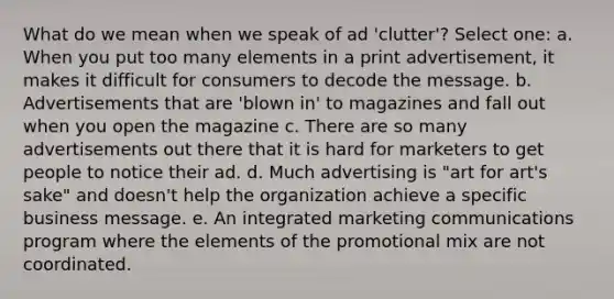 What do we mean when we speak of ad 'clutter'? Select one: a. When you put too many elements in a print advertisement, it makes it difficult for consumers to decode the message. b. Advertisements that are 'blown in' to magazines and fall out when you open the magazine c. There are so many advertisements out there that it is hard for marketers to get people to notice their ad. d. Much advertising is "art for art's sake" and doesn't help the organization achieve a specific business message. e. An integrated marketing communications program where the elements of the promotional mix are not coordinated.