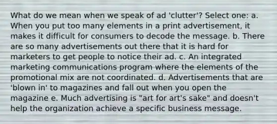 What do we mean when we speak of ad 'clutter'? Select one: a. When you put too many elements in a print advertisement, it makes it difficult for consumers to decode the message. b. There are so many advertisements out there that it is hard for marketers to get people to notice their ad. c. An integrated marketing communications program where the elements of the promotional mix are not coordinated. d. Advertisements that are 'blown in' to magazines and fall out when you open the magazine e. Much advertising is "art for art's sake" and doesn't help the organization achieve a specific business message.