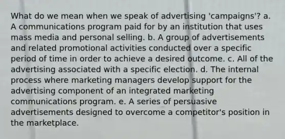 What do we mean when we speak of advertising 'campaigns'? a. A communications program paid for by an institution that uses mass media and personal selling. b. A group of advertisements and related promotional activities conducted over a specific period of time in order to achieve a desired outcome. c. All of the advertising associated with a specific election. d. The internal process where marketing managers develop support for the advertising component of an integrated marketing communications program. e. A series of persuasive advertisements designed to overcome a competitor's position in the marketplace.