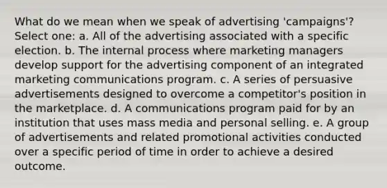 What do we mean when we speak of advertising 'campaigns'? Select one: a. All of the advertising associated with a specific election. b. The internal process where marketing managers develop support for the advertising component of an integrated marketing communications program. c. A series of persuasive advertisements designed to overcome a competitor's position in the marketplace. d. A communications program paid for by an institution that uses mass media and personal selling. e. A group of advertisements and related promotional activities conducted over a specific period of time in order to achieve a desired outcome.