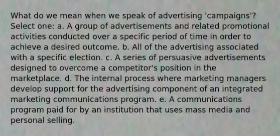 What do we mean when we speak of advertising 'campaigns'? Select one: a. A group of advertisements and related promotional activities conducted over a specific period of time in order to achieve a desired outcome. b. All of the advertising associated with a specific election. c. A series of persuasive advertisements designed to overcome a competitor's position in the marketplace. d. The internal process where marketing managers develop support for the advertising component of an integrated marketing communications program. e. A communications program paid for by an institution that uses mass media and personal selling.